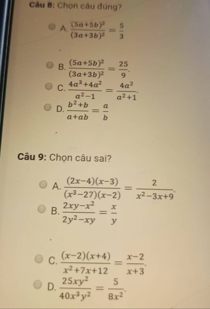 Chọn câu đúng?
A. frac (5a+5b)^2(3a+3b)^2= 5/3 
B. frac (5a+5b)^2(3a+3b)^2= 25/9 .
C.  (4a^3+4a^2)/a^2-1 = 4a^2/a^2+1 .
D.  (b^2+b)/a+ab = a/b 
Câu 9: Chọn câu sai?
A.  ((2x-4)(x-3))/(x^3-27)(x-2) = 2/x^2-3x+9 .
B.  (2xy-x^2)/2y^2-xy = x/y 
C.  ((x-2)(x+4))/x^2+7x+12 = (x-2)/x+3 .
D.  25xy^2/40x^3y^2 = 5/8x^2 .