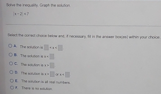 Solve the inequality. Graph the solution
|x-2|
Select the correct choice below and, if necessary, fill in the answer box(es) within your choice.
A. The solution is □ .
B. The solution is x
C. The solution is x>□
D. The solution is x>□ orx .
E. The solution is all real numbers
F. There is no salution.