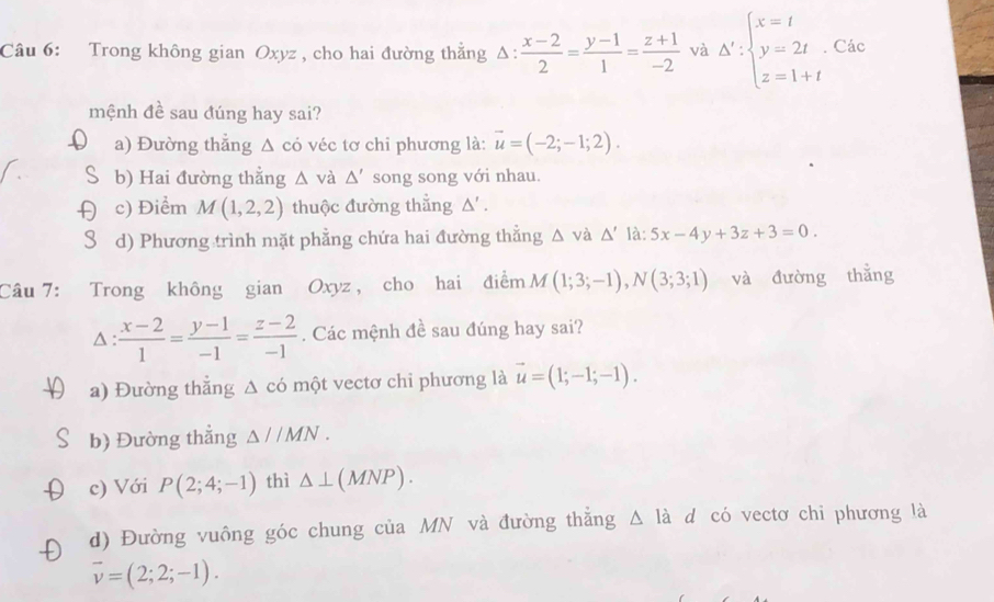 Trong không gian Oxyz , cho hai đường thẳng Δ .  (x-2)/2 = (y-1)/1 = (z+1)/-2  và △ ':beginarrayl x=t y=2t z=1+tendarray.. Các
mệnh đề sau đúng hay sai?
a) Đường thẳng Δ có véc tơ chi phương là: vector u=(-2;-1;2).
b) Hai đường thắng △ và △ ' song song với nhau.
c) Điểm M(1,2,2) thuộc đường thẳng △'.
d) Phương trình mặt phẳng chứa hai đường thẳng △ và △ ' :5x-4y+3z+3=0. 
Câu 7: Trong không gian Oxyz , cho hai điểm M(1;3;-1), N(3;3;1) và đường thẳng
△ :  (x-2)/1 = (y-1)/-1 = (z-2)/-1 . Các mệnh đề sau đúng hay sai?
a) Đường thẳng Δ có một vectơ chi phương là vector u=(1;-1;-1). 
b) Đường thắng △ JIMN. 
c) Với P(2;4;-1) thì △ ⊥ (MNP). 
d) Đường vuông góc chung của MN và đường thắng △ la d có vectơ chỉ phương là
overline v=(2;2;-1).