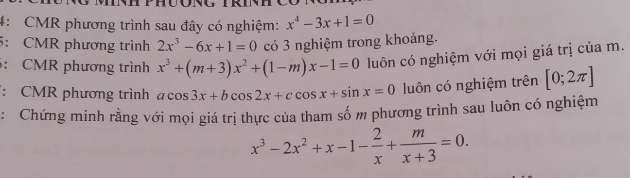 4: CMR phương trình sau đây có nghiệm: x^4-3x+1=0
5: CMR phương trình 2x^3-6x+1=0 có 3 nghiệm trong khoảng. 
: CMR phương trình x^3+(m+3)x^2+(1-m)x-1=0 luôn có nghiệm với mọi giá trị của m. 
: CMR phương trình acos 3x+bcos 2x+ccos x+sin x=0 luôn có nghiệm trên [0;2π ]
:Chứng minh rằng với mọi giá trị thực của tham số m phương trình sau luôn có nghiệm
x^3-2x^2+x-1- 2/x + m/x+3 =0.