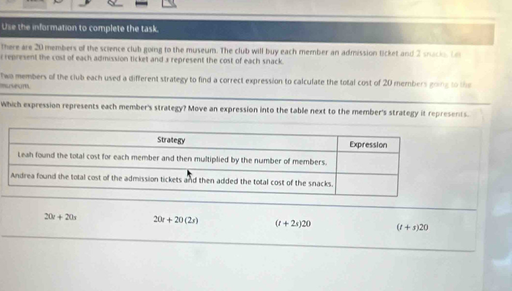 Use the information to complete the task,
there are 20 members of the science club going to the museum. The club will buy each member an admission ticket and 2 snacks. Le
represent the cost of each admission ticket and 3 represent the cost of each snack.
twa members of the club each used a different strategy to find a correct expression to calculate the total cost of 20 members going to the
museum.
Which expression represents each member's strategy? Move an expression into the table next to the member's strategy it represerts.
20t+20s
20t+20(2s)
(t+2s)20
(t+s)20