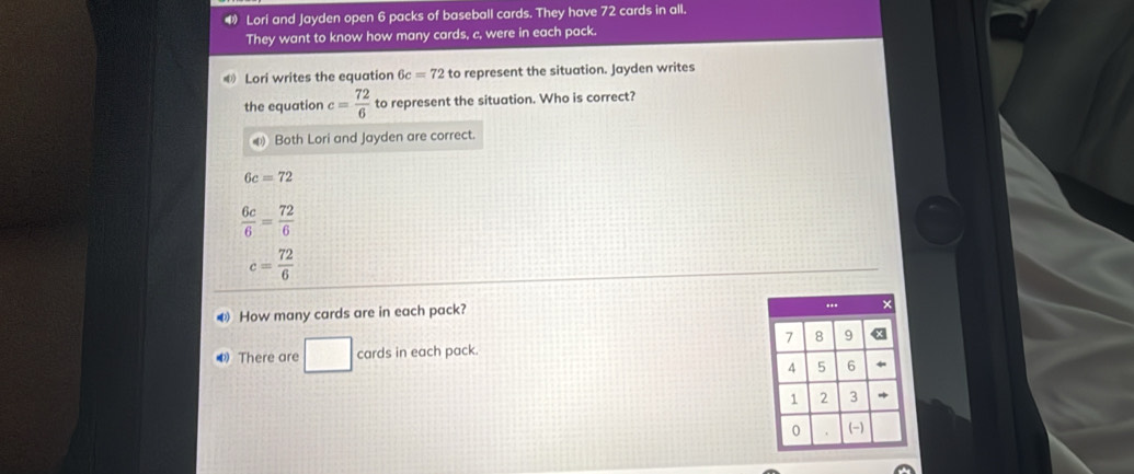 Lori and Jayden open 6 packs of baseball cards. They have 72 cards in all.
They want to know how many cards, c, were in each pack.
Lori writes the equation 6c=72 to represent the situation. Jayden writes
the equation c= 72/6  to represent the situation. Who is correct?
Both Lori and Jayden are correct.
6c=72
 6c/6 = 72/6 
c= 72/6 
How many cards are in each pack?
There are □ cards in each pack.