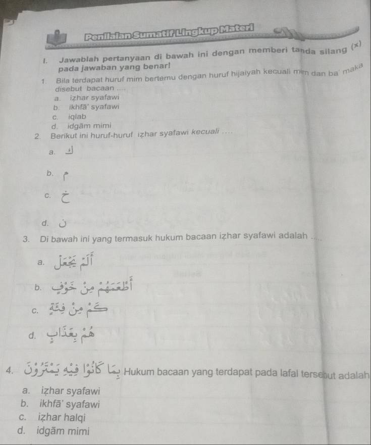 Penilaian Sumatif Lingkup Materi
1. Jawablah pertanyaan di bawah ini dengan memberi tanda silang (x)
pada jawaban yang benar!
1. Bila terdapat huruf mim bertemu dengan huruf hijaiyah kecuali mim dan ba' maka
disebut bacaan
a. izhar syafawi
b. ikhfā' syafawi
c. iqlab
d. idgãm mimi
2. Berikut ini huruf-huruf izhar syafawi kecuali …
a.
b.
C.
d.
3. Di bawah ini yang termasuk hukum bacaan izhar syafawi adalah .
a.
b.
C.
d.
4. 09
Hukum bacaan yang terdapat pada lafal terseout adalah
a. izhar syafawi
b. ikhfā' syafawi
c. izhar halqi
d. idgãm mimi