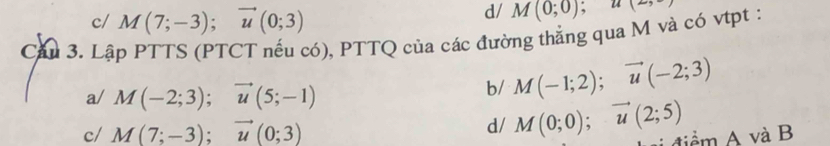 c/ M(7;-3); vector u(0;3)
d/ M(0;0); u(2,-)
Cầu 3. Lập PTTS (PTCT nếu có), PTTQ của các đường thắng qua M và có vtpt :
a/ M(-2;3); vector u(5;-1)
b/ M(-1;2); vector u(-2;3)
c/ M(7;-3); vector u(0;3)
d/ M(0;0); vector u(2;5) i điểm A và B