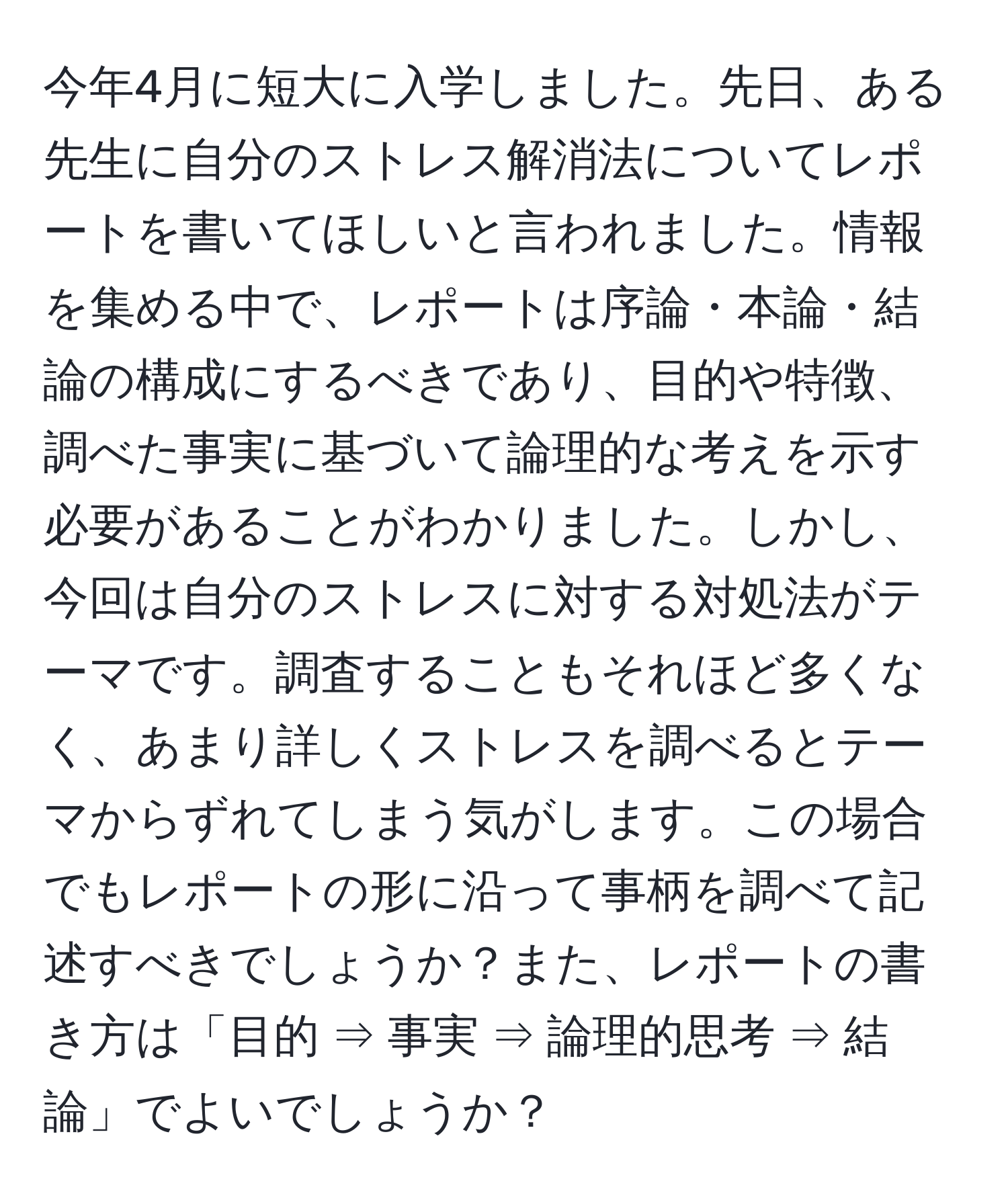 今年4月に短大に入学しました。先日、ある先生に自分のストレス解消法についてレポートを書いてほしいと言われました。情報を集める中で、レポートは序論・本論・結論の構成にするべきであり、目的や特徴、調べた事実に基づいて論理的な考えを示す必要があることがわかりました。しかし、今回は自分のストレスに対する対処法がテーマです。調査することもそれほど多くなく、あまり詳しくストレスを調べるとテーマからずれてしまう気がします。この場合でもレポートの形に沿って事柄を調べて記述すべきでしょうか？また、レポートの書き方は「目的 ⇒ 事実 ⇒ 論理的思考 ⇒ 結論」でよいでしょうか？