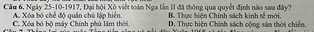 Ngày 25 -10-1917, Đại hội Xô viết toàn Nga lần II đã thông qua quyết định nào sau đây?
A. Xóa bỏ chế độ quân chủ lập hiến. B. Thực hiện Chính sách kinh tế mới.
C. Xóa bỏ bộ máy Chính phủ lâm thời. D. Thực hiện Chính sách cộng sản thời chiến.