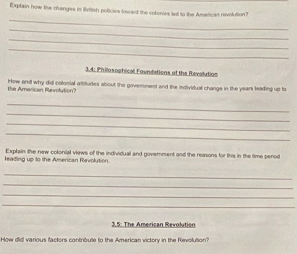 Explain how the changes in British policies toward the colonies led to the American revolution? 
_ 
_ 
_ 
_ 
3.4; Philosophical Foundations of the Revolution 
How and why did colonial attitudes about the government and the individual change in the years leading up to 
the American Revolution? 
_ 
_ 
_ 
_ 
Explain the new colonial views of the individual and government and the reasons for this in the time period 
leading up to the American Revolution. 
_ 
_ 
_ 
_ 
3.5: The American Revolution 
How did various factors contribute to the American victory in the Revolution?