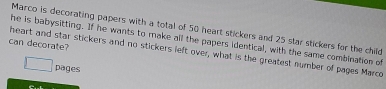 Marco is decorating papers with a total of 50 heart stickers and 25 star stickers for the child 
he is babysitting. If he wants to make all the papers identical, with the same combination of 
can decorate? 
heart and star stickers and no stickers left over, what is the greatest number of pages Marco 
pages