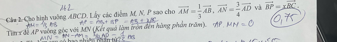 Cho hình vuông ABCD. Lấy các điểm M, N, P sao cho vector AM= 1/3 vector AB, vector AN= 3/4 vector AD và vector BP=xvector BC. 
Tìm x đề AP vu ng góc với MN (Kết quả làm tròn đến hàng phần trăm).