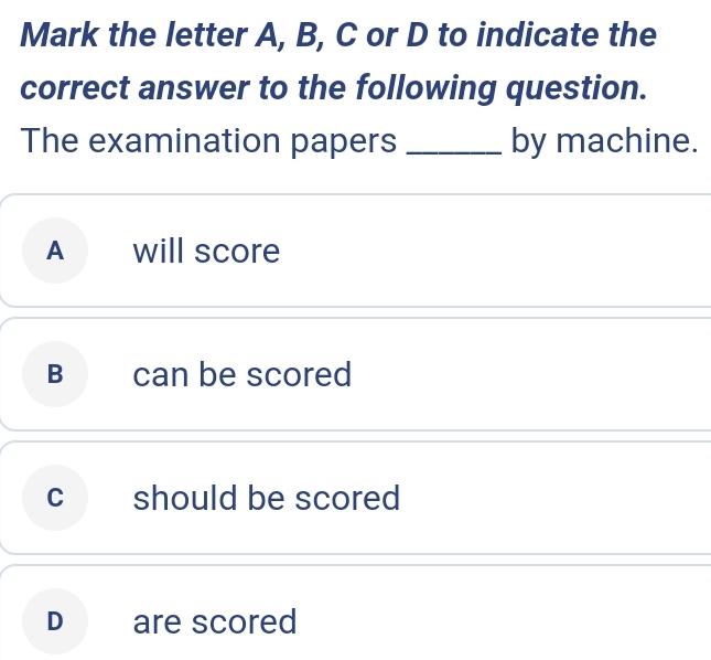 Mark the letter A, B, C or D to indicate the
correct answer to the following question.
The examination papers _by machine.
A will score
B can be scored
c should be scored
D are scored