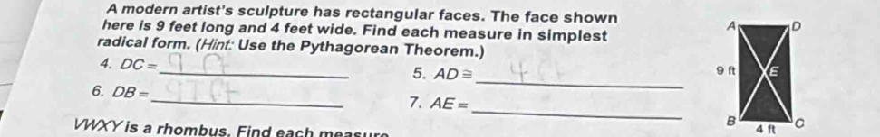 A modern artist's sculpture has rectangular faces. The face shown 
here is 9 feet long and 4 feet wide. Find each measure in simplest 
radical form. (Hint: Use the Pythagorean Theorem.) 
4. DC=
_ 
_5. AD≌
_ 
6. DB=
_ 
7. AE=
VWXY is a rhombus. Find each meas