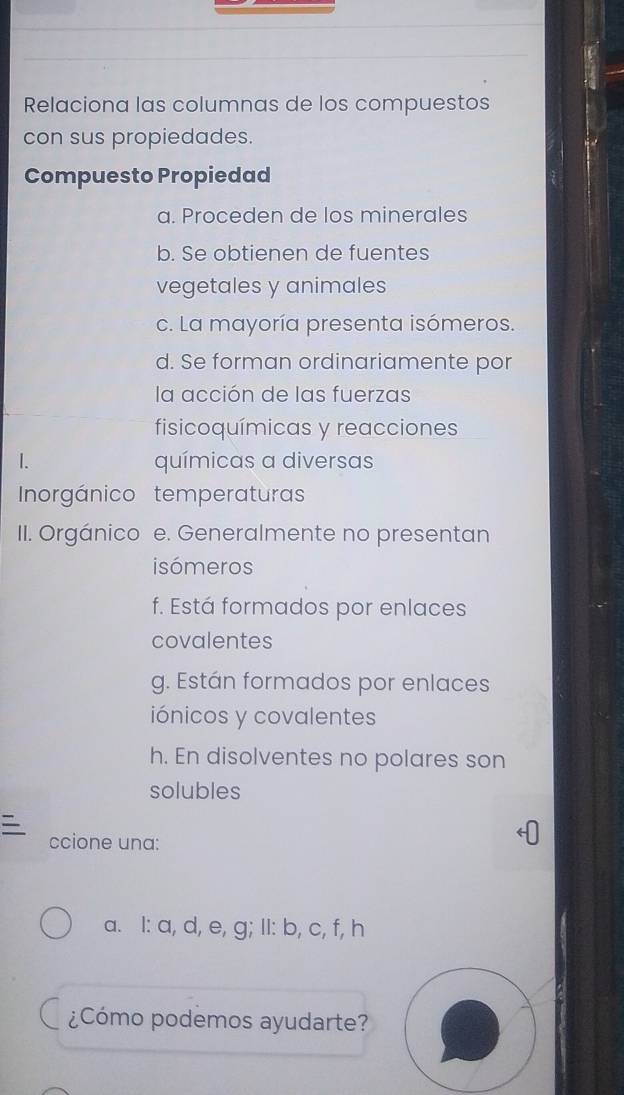 Relaciona las columnas de los compuestos 
con sus propiedades. 
Compuesto Propiedad 
a. Proceden de los minerales 
b. Se obtienen de fuentes 
vegetales y animales 
c. La mayoría presenta isómeros. 
d. Se forman ordinariamente por 
la acción de las fuerzas 
fisicoquímicas y reacciones 
I. químicas a diversas 
Inorgánico temperaturas 
II. Orgánico e. Generalmente no presentan 
isómeros 
f. Está formados por enlaces 
covalentes 
g. Están formados por enlaces 
iónicos y covalentes 
h. En disolventes no polares son 
solubles 
ccione una: 
a. l: a, d, e, g; Il: b, c, f, h
¿Cómo podemos ayudarte?