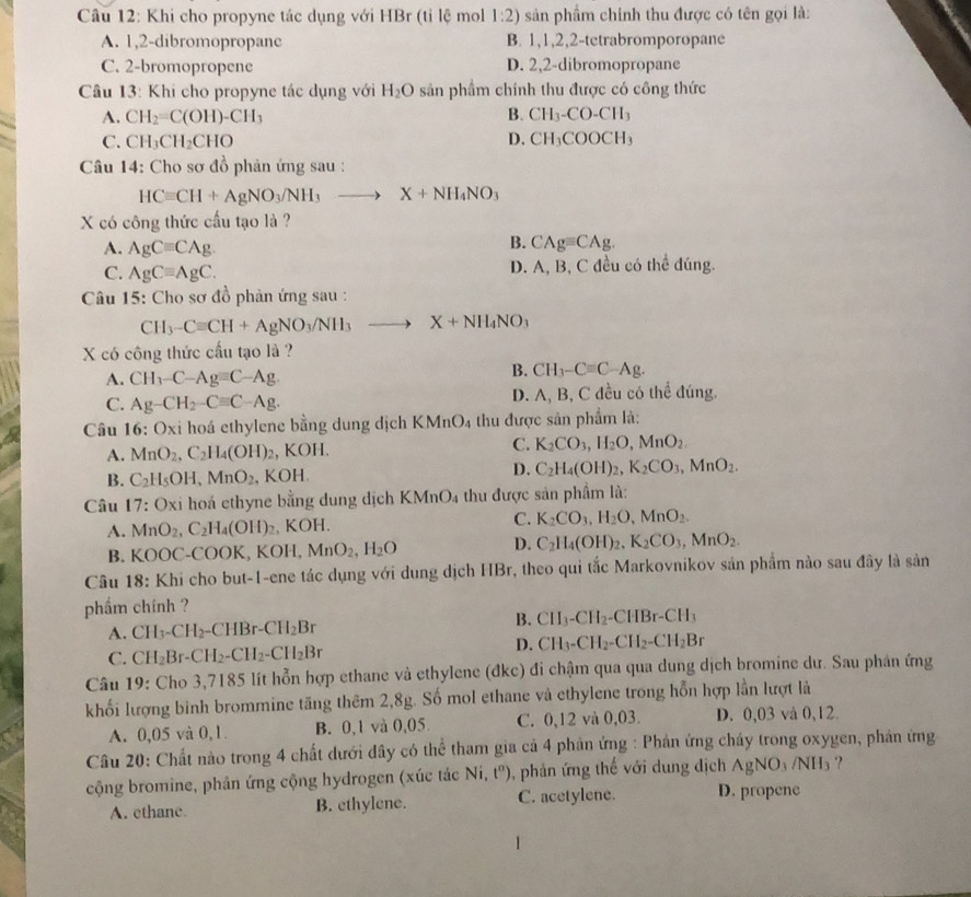 Khi cho propyne tác dụng với HBr (tỉ lệ mol 1:2) sản phẩm chính thu được có tên gọi là:
A. 1,2-dibromopropanc B. 1,1,2,2-tetrabromporopane
C. 2-bromopropene D. 2,2-dibromopropane
Câu 13: Khi cho propyne tác dụng với H_2O sản phẩm chính thu được có công thức
A. CH_2=C(OH)-CH_3 B. CH_3-CO-CH_3
D.
C. CH_3CH_2CHO CH_3COOCH_3
Câu 14: Cho sơ đồ phản ứng sau :
HCequiv CH+AgNO_3/NH_3 to X+NH_4NO_3
X có công thức cầu tạo là ?
A. AgCequiv CAg.
B. CAgequiv CAg.
C. AgCequiv AgC. D. A, B, C đều có thể đúng.
Câu 15: Cho sơ đồ phản ứng sau :
CH_3-Cequiv CH+AgNO_3/NH_3 X+NH_4NO_3
X có công thức cấu tạo là ?
A. CH_3-C-Ag=C-Ag.
B. CH_3-Cequiv C-Ag.
C. Ag-CH_2-Cequiv C-Ag. D. A, B, C đều có thể đúng.
Câu 16 : O> A kỉ hoá ethylene bằng dung dịch KN ln O_4 thu được sân phẩm là:
A. MnO_2,C_2H_4(OH)_2 , KOH. C. K_2CO_3,H_2O,MnO_2
B. C_2H_5OH,MnO_2. , KOH. D. C_2H_4(OH)_2,K_2CO_3,MnO_2.
Câu 17: Oxi hoá ethyne bằng dung dịch KMnO₄ thu được sản phầm là:
A. MnO_2,C_2H_4(OH)_2 , KOH. C. K_2CO_3,H_2O,MnO_2.
D.
B. KOOC-COOK, l KOH,MnO_2,H_2O C_2H_4(OH)_2,K_2CO_3,MnO_2.
Câu 18: Khi cho but-1-ene tác dụng với dung dịch HBr, theo qui tắc Markovnikov sản phẩm nào sau đây là sản
phẩm chính ?
A. CH_3-CH_2-CHBr-CH_2Br B. CH_3-CH_2 -CHBr-CH_3
C. CH_2Br-CH_2-CH_2-CH_2Br
D. CH_3-CH_2-CH_2-CH_2Br
Câu 19: Cho 3,7185 lít hỗn hợp ethane và ethylene (đkc) đi chậm qua qua dung dịch bromine dư. Sau phân ứng
khối lượng binh brommine tăng thêm 2,8g. Số mol ethane và ethylene trong hỗn hợp lần lượt là
A. 0,05 và 0,1. B. 0,1 và 0,05 C. 0,12 và 0,03. D. 0,03 và 0,12
Câu 20: Chất nào trong 4 chất dưới dây có thể tham gia cả 4 phản ứng : Phản ứng cháy trong oxygen, phản ứng
cộng bromine, phản ứng cộng hydrogen (xúc tác Ni, t^a) , phản ứng thế với dung địch AgNO_3/NH_3 ?
A. ethane. B. ethylene. C. acetylene. D. propene