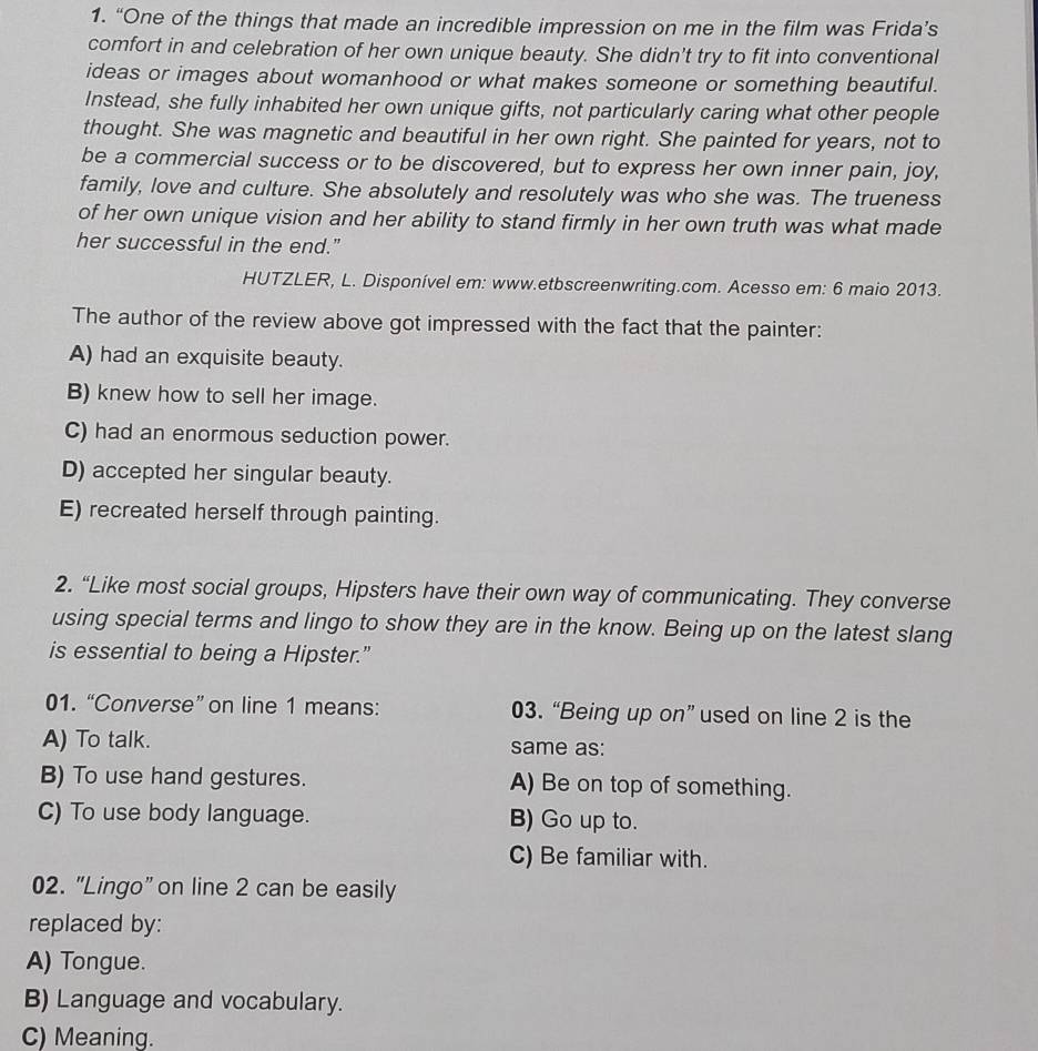 “One of the things that made an incredible impression on me in the film was Frida’s
comfort in and celebration of her own unique beauty. She didn't try to fit into conventional
ideas or images about womanhood or what makes someone or something beautiful.
Instead, she fully inhabited her own unique gifts, not particularly caring what other people
thought. She was magnetic and beautiful in her own right. She painted for years, not to
be a commercial success or to be discovered, but to express her own inner pain, joy,
family, love and culture. She absolutely and resolutely was who she was. The trueness
of her own unique vision and her ability to stand firmly in her own truth was what made
her successful in the end.”
HUTZLER, L. Disponível em: www.etbscreenwriting.com. Acesso em: 6 maio 2013.
The author of the review above got impressed with the fact that the painter:
A) had an exquisite beauty.
B) knew how to sell her image.
C) had an enormous seduction power.
D) accepted her singular beauty.
E) recreated herself through painting.
2. “Like most social groups, Hipsters have their own way of communicating. They converse
using special terms and lingo to show they are in the know. Being up on the latest slang
is essential to being a Hipster.”
01. “Converse” on line 1 means: 03. “Being up on” used on line 2 is the
A) To talk. same as:
B) To use hand gestures. A) Be on top of something.
C) To use body language. B) Go up to.
C) Be familiar with.
02. "Lingo” on line 2 can be easily
replaced by:
A) Tongue.
B) Language and vocabulary.
C) Meaning.