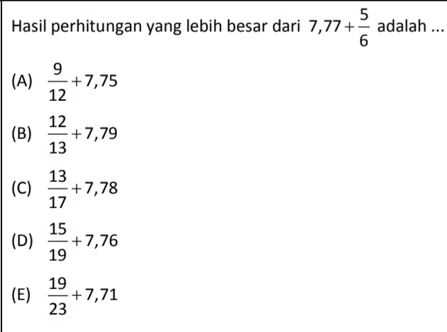 Hasil perhitungan yang lebih besar dari 7,77+ 5/6  adalah ...
(A)  9/12 +7,75
(B)  12/13 +7,79
(C)  13/17 +7,78
(D)  15/19 +7,76
(E)  19/23 +7,71