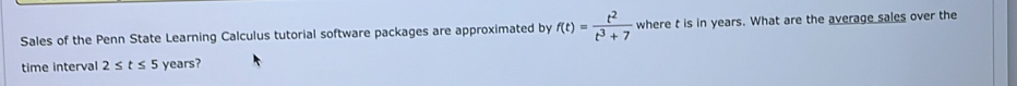 Sales of the Penn State Learning Calculus tutorial software packages are approximated by f(t)= t^2/t^3+7  where t is in years. What are the average sales over the 
time interval 2≤ t≤ 5 years?