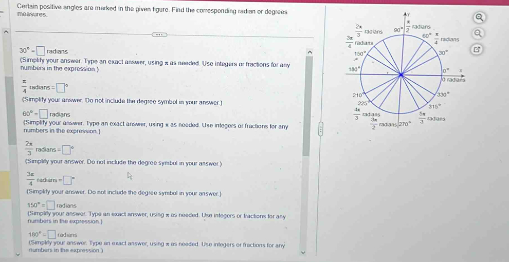 Certain positive angles are marked in the given figure. Find the corresponding radian or degrees
measures.
30°=□ radians
B
(Simplify your answer. Type an exact answer, using π as needed. Use integers or fractions for any
numbers in the expression.)
 π /4  radians =□°
(Simplify your answer. Do not include the degree symbol in your answer.)
60°=□ radians 
(Simplify your answer. Type an exact answer, using π as needed. Use integers or fractions for any 
numbers in the expression.)
 2π /3  radians =□°
(Simplify your answer. Do not include the degree symbol in your answer.)
 3π /4  radians =□°
(Simplify your answer. Do not include the degree symbol in your answer.)
150°=□ radians
(Simplify your answer. Type an exact answer, using π as needed. Use integers or fractions for any
numbers in the expression )
180°=□ to dians
(Simplify your answer. Type an exact answer, using π as needed. Use integers or fractions for any
numbers in the expression.)