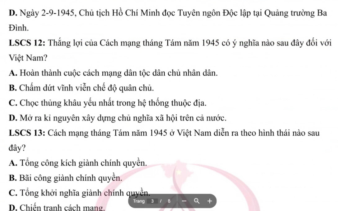 D. Ngày 2-9-1945, Chủ tịch Hồ Chí Minh đọc Tuyên ngôn Độc lập tại Quảng trường Ba
Đình.
LSCS 12: Thắng lợi của Cách mạng tháng Tám năm 1945 có ý nghĩa nào sau đây đối với
Việt Nam?
A. Hoàn thành cuộc cách mạng dân tộc dân chủ nhân dân.
B. Chấm dứt vĩnh viễn chế độ quân chủ.
C. Chọc thủng khâu yếu nhất trong hệ thống thuộc địa.
D. Mở ra kỉ nguyên xây dựng chủ nghĩa xã hội trên cả nước.
LSCS 13: Cách mạng tháng Tám năm 1945 ở Việt Nam diễn ra theo hình thái nào sau
đây?
A. Tổng công kích giành chính quyền.
B. Bãi công giành chính quyền.
C. Tổng khởi nghĩa giành chính quyền.
Trang 3 8
D. Chiến tranh cách mang.