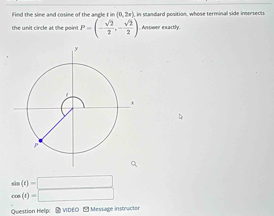 Find the sine and cosine of the angle t in (0,2π ) , in standard position, whose terminal side intersects 
the unit circle at the point P=(- sqrt(2)/2 ,- sqrt(2)/2 ). Answer exactly.
sin (t)=□
cos (t)=□
Question Help: VIDEO ≌ Message instructor