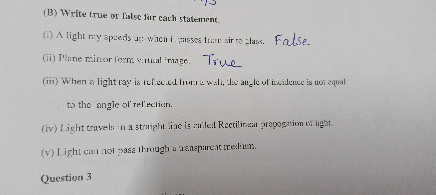 Write true or false for each statement. 
(i) A light ray speeds up-when it passes from air to glass. 
(ii) Plane mirror form virtual image. 
(iii) When a light ray is reflected from a wall, the angle of incidence is not equal 
to the angle of reflection. 
(iv) Light travels in a straight line is called Rectilinear propogation of light. 
(v) Light can not pass through a transparent medium. 
Question 3