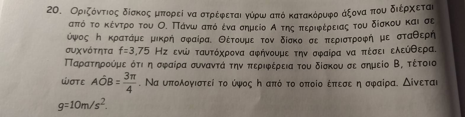 Οριζδοόντοιος δίσκοςαμιαπορείν να στρίέφρεται γύρω από κατακόρυφο άξονααπου διέρχοείται 
απόόοκτοακέίντρρο του Ο. Πίάνωααπόνο έναασημείο Α της απεριφρέρειας του δίσκου και σε 
ύψος η κρατάμε μικρή σφαίρα. Θέτουμε τον δίσκο σε περιστροφή με σταθερή 
συχνότητα f=3,75 Нς ενώ ταυτόχρονα αφήνουμε την σφαίρα να πέσει ελεύθερα. 
Παρατηρούμε ότι η σφαίρα συναντά την περιφέρεια του δίσκου σε σημείο Β, τέτοιο 
WOTE Ahat OB= 3π /4 . Να υπολογιστεί το ύψος η από το οποίο έπεσε η σφαίρα. Δίνεται
g=10m/s^2.