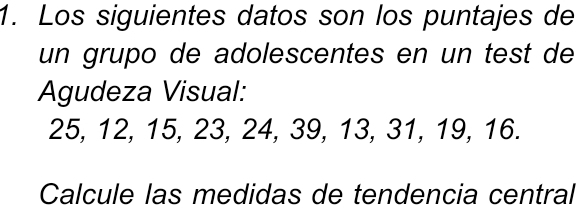 Los siguientes datos son los puntajes de 
un grupo de adolescentes en un test de 
Agudeza Visual:
25, 12, 15, 23, 24, 39, 13, 31, 19, 16. 
Calcule las medidas de tendencia central