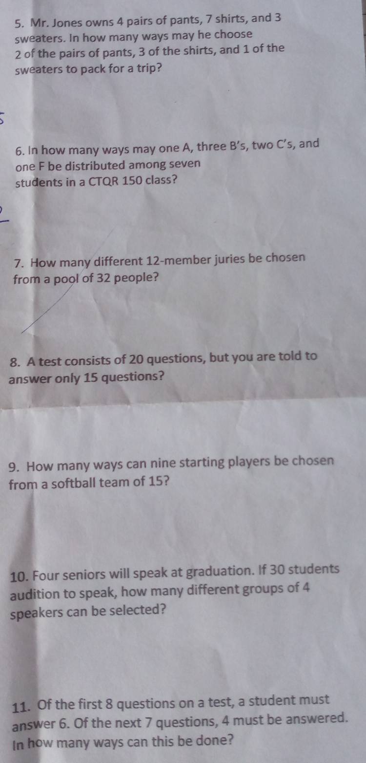 Mr. Jones owns 4 pairs of pants, 7 shirts, and 3
sweaters. In how many ways may he choose
2 of the pairs of pants, 3 of the shirts, and 1 of the 
sweaters to pack for a trip? 
6. In how many ways may one A, three B's . , two C’s, and 
one F be distributed among seven 
students in a CTQR 150 class? 
7. How many different 12 -member juries be chosen 
from a pool of 32 people? 
8. A test consists of 20 questions, but you are told to 
answer only 15 questions? 
9. How many ways can nine starting players be chosen 
from a softball team of 15? 
10. Four seniors will speak at graduation. If 30 students 
audition to speak, how many different groups of 4
speakers can be selected? 
11. Of the first 8 questions on a test, a student must 
answer 6. Of the next 7 questions, 4 must be answered. 
In how many ways can this be done?