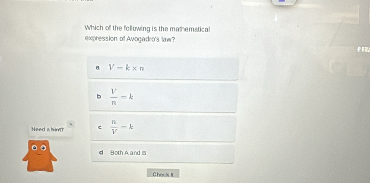 Which of the following is the mathematical
expression of Avogadro's law?
a V=k* n
b  V/n =k
× c  n/V =k
Need a hint?
d Both A and B
Check It