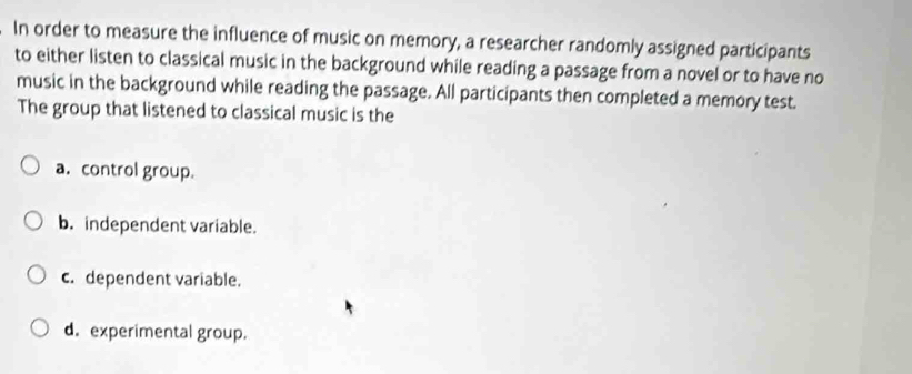 In order to measure the influence of music on memory, a researcher randomly assigned participants
to either listen to classical music in the background while reading a passage from a novel or to have no
music in the background while reading the passage. All participants then completed a memory test.
The group that listened to classical music is the
a. control group.
b. independent variable.
c. dependent variable.
d. experimental group.