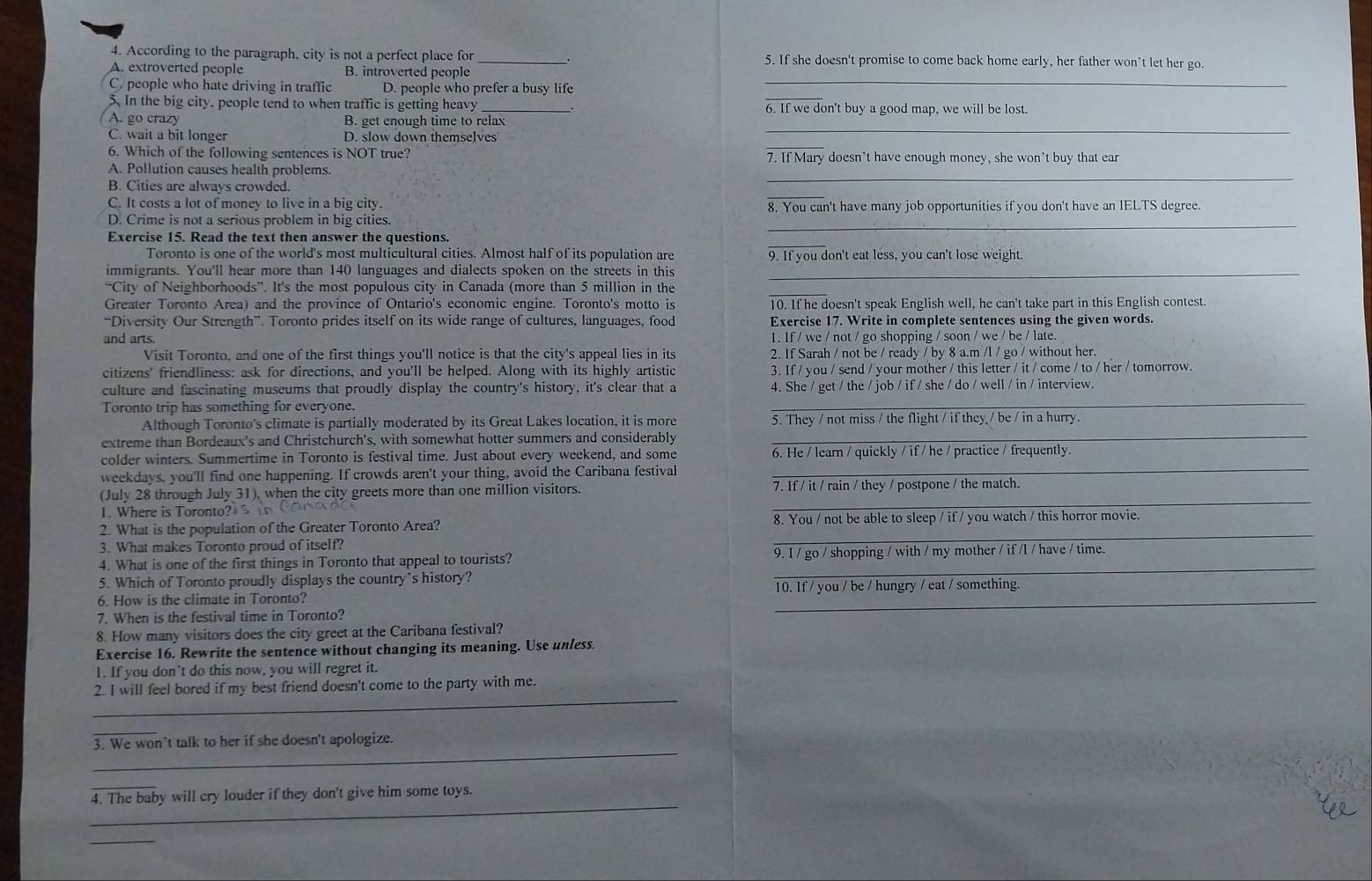 According to the paragraph, city is not a perfect place for _5. If she doesn't promise to come back home early, her father won't let her go.
A. extroverted people B. introverted people
C. people who hate driving in traffic D. people who prefer a busy life_
5. In the big city, people tend to when traffic is getting heavy 6. If we don't buy a good map, we will be lost.
A. go crazy B. get enough time to relax
C. wait a bit longer D. slow down themselves
_
6. Which of the following sentences is NOT true? 7. If Mary doesn't have enough money, she won't buy that ear
A. Pollution causes health problems
B. Cities are always crowded.
_
C. It costs a lot of money to live in a big city. 8. You can't have many job opportunities if you don't have an IELTS degree.
D. Crime is not a serious problem in big cities.
Exercise 15. Read the text then answer the questions.
_
Toronto is one of the world's most multicultural cities. Almost half of its population are 9. If you don't eat less, you can't lose weight.
immigrants. You'll hear more than 140 languages and dialects spoken on the streets in this_
_
“City of Neighborhoods”. It's the most populous city in Canada (more than 5 million in the
Greater Toronto Area) and the province of Ontario's economic engine. Toronto's motto is 10. If he doesn't speak English well, he can't take part in this English contest.
“Diversity Our Strength”. Toronto prides itself on its wide range of cultures, languages, food Exercise 17. Write in complete sentences using the given words.
and arts 1. If / we / not / go shopping / soon / we / be / late.
Visit Toronto, and one of the first things you'll notice is that the city's appeal lies in its 2. If Sarah / not be / ready / by 8 a.m /l / go / without her.
citizens' friendliness: ask for directions, and you'll be helped. Along with its highly artistic 3. If / you / send / your mother / this letter / it / come / to / her / tomorrow.
culture and fascinating museums that proudly display the country's history, it's clear that a 4. She / get / the / job / if / she / do / well / in / interview.
Toronto trip has something for everyone.
_
Although Toronto's climate is partially moderated by its Great Lakes location, it is more 5. They / not miss / the flight / if they / be / in a hurry.
extreme than Bordeaux's and Christchurch's, with somewhat hotter summers and considerably
_
_
colder winters. Summertime in Toronto is festival time. Just about every weekend, and some 6. He / learn / quickly / if / he / practice / frequently.
weekdays, you'll find one happening. If crowds aren't your thing, avoid the Caribana festival
_
(July 28 through July 31), when the city greets more than one million visitors. 7. If / it / rain / they / postpone / the match.
. Where is Toronto s   o    
2. What is the population of the Greater Toronto Area? 8. You / not be able to sleep / if / you watch / this horror movie.
3. What makes Toronto proud of itself?
_
4. What is one of the first things in Toronto that appeal to tourists? 9. I / go / shopping / with / my mother / if /l / have / time.
5. Which of Toronto proudly displays the country's history?
_
6. How is the climate in Toronto? _10. If / you / be / hungry / eat / something.
7. When is the festival time in Toronto?
8. How many visitors does the city greet at the Caribana festival?
Exercise 16. Rewrite the sentence without changing its meaning. Use unless.
1. If you don’t do this now, you will regret it.
_
2. I will feel bored if my best friend doesn't come to the party with me.
_
3. We won’t talk to her if she doesn't apologize.
_
_
4. The baby will cry louder if they don't give him some toys.
_