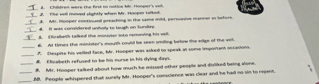 RIP 
_ 
1. Children were the first to notice Mr. Hooper's veil. 
_ 
2. The veil moved slightly when Mr. Hooper talked. 
_ 
3. Mr. Hooper continued preaching in the same mild, persuasive manner as before. 
_ 
4. It was considered unholy to laugh on Sunday. 
5. Elizabeth talked the minister into removing his veil. 
_6. At times the minister's mouth could be seen smiling below the edge of the veil. 
_7. Despite his veiled face, Mr. Hooper was asked to speak at some important occasions. 
8. Elizabeth refused to be his nurse in his dying days. 
_9. Mr. Hooper talked about how much he missed other people and disliked being alone. 
_10. People whispered that surely Mr. Hooper's conscience was clear and he had no sin to repent.