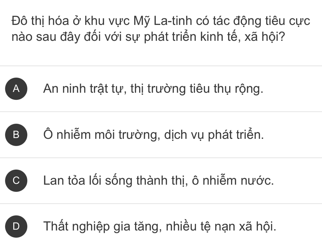 Đô thị hóa ở khu vực Mỹ La-tinh có tác động tiêu cực
nào sau đây đối với sự phát triển kinh tế, xã hội?
A An ninh trật tự, thị trường tiêu thụ rộng.
B Ô nhiễm môi trường, dịch vụ phát triển.
C Lan tỏa lối sống thành thị, ô nhiễm nước.
D Thất nghiệp gia tăng, nhiều tệ nạn xã hội.