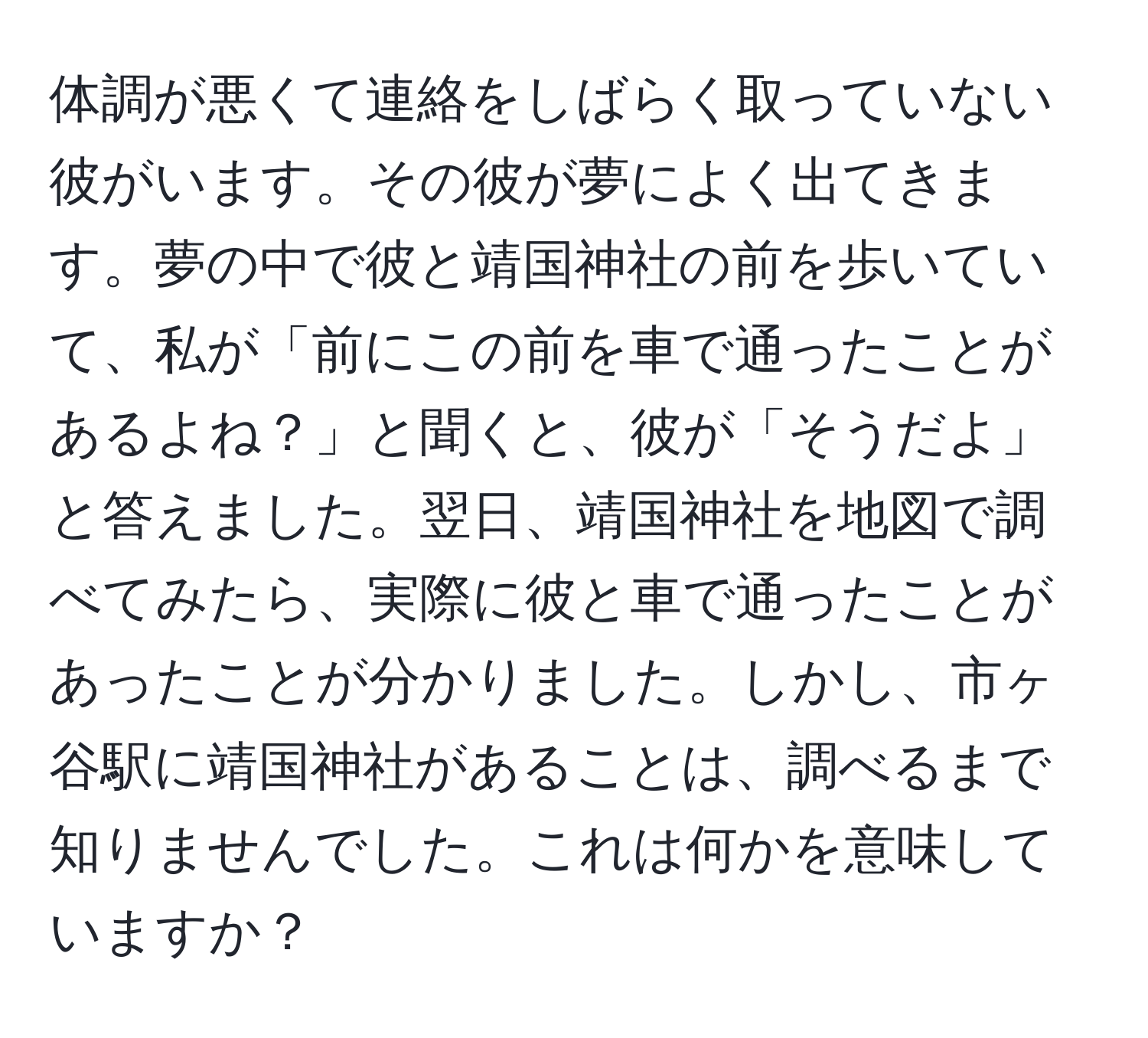 体調が悪くて連絡をしばらく取っていない彼がいます。その彼が夢によく出てきます。夢の中で彼と靖国神社の前を歩いていて、私が「前にこの前を車で通ったことがあるよね？」と聞くと、彼が「そうだよ」と答えました。翌日、靖国神社を地図で調べてみたら、実際に彼と車で通ったことがあったことが分かりました。しかし、市ヶ谷駅に靖国神社があることは、調べるまで知りませんでした。これは何かを意味していますか？