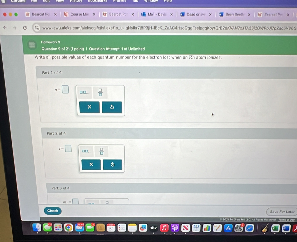 Bearcat Por Course Mo Bearcat Por Mail - Davis Dead or livs × Bean Beeth Bearcat Po
www-awu.aleks.com/alekscgi/x/IsI.exe/1o_u-IgNsIkr7j8P3jH-IBcK_ZaAG4HsoQggFsejpgqKoyrQrB2dKVAN7xJTA33j2OWPbJj7pZac5VV6G
Homework 9
Question 9 of 21 (1 point) | Question Attempt: 1 of Unlimited
Write all possible values of each quantum number for the electron lost when an Rh atom ionizes,
Part 1 of 4
n=□ □,□,...  □ /□  
×
Part 2 of 4
l=□ □,□,.  □ /□  
×
Part 3 of 4
_ m_1=□ 
Check
Save For Later
2024 McGraw Hill LLC. All Rights Reserved. Terms of Use