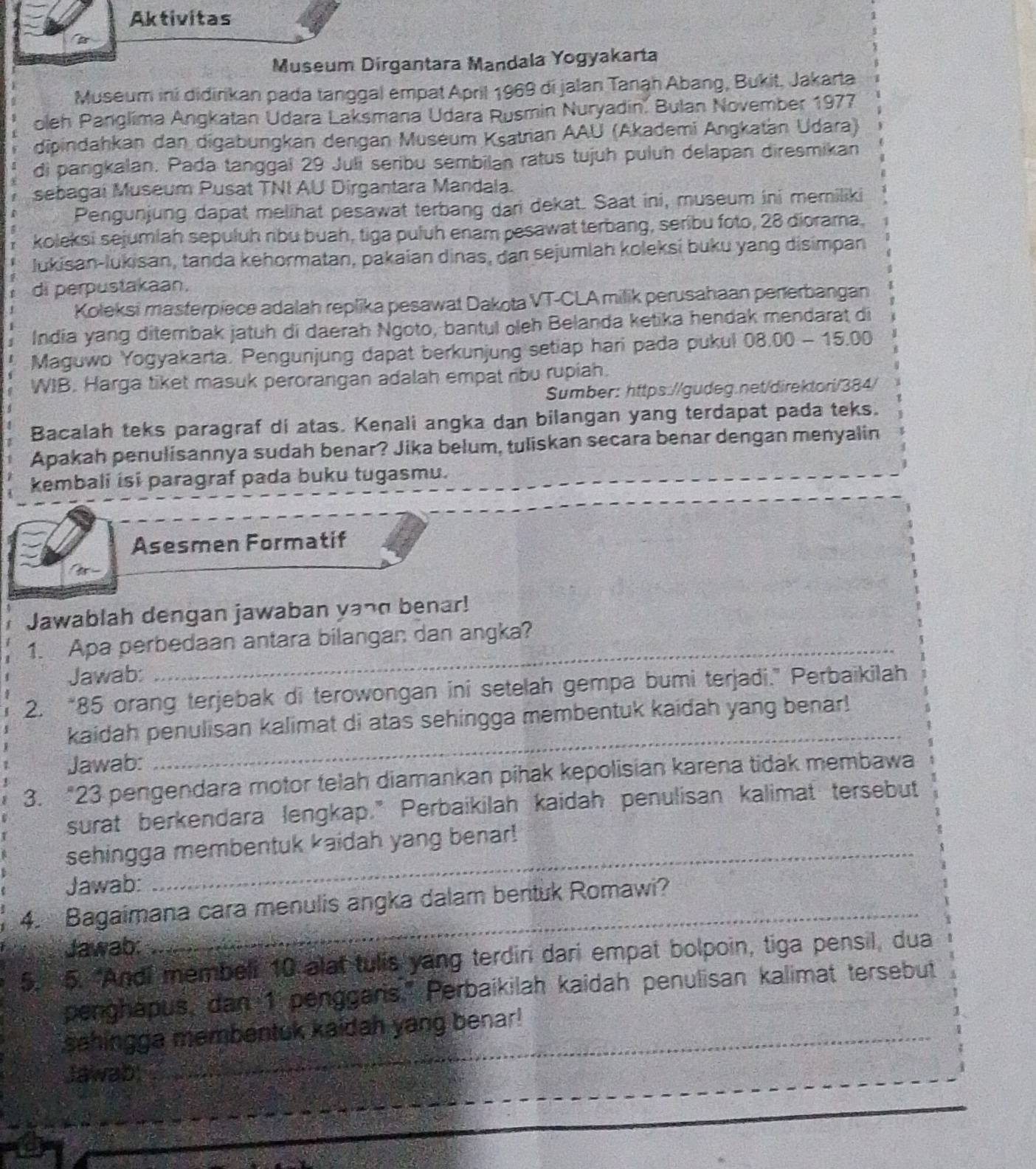 Aktivitas
Museum Dirgantara Mandala Yogyakarta
Museum ini didirikan pada tanggal empat April 1969 di jalan Tanah Abang, Bukit, Jakarta
oleh Panglima Angkatan Udara Laksmana Udara Rusmin Nuryadin. Bulan November 1977
dipindahkan dan digabungkan dengan Museum Ksatrian AAU (Akademi Angkatan Udara)
di pangkalan. Pada tanggal 29 Juli seribu sembilan ratus tujuh puluh delapan diresmikan
sebagai Museum Pusat TNI AU Dirgantara Mandala.
Pengunjung dapat melihat pesawat terbang dari dekat. Saat ini, museum ini memiliki
koleksi sejumiah sepuluh ribu buah, tiga puluh enam pesawat terbang, seribu foto, 28 diorama,
lukisan-lukisan, tanda kehormatan, pakaian dinas, dan sejumlah koleksi buku yang disimpan
di perpustakaan.
Koleksi masterpiece adalah replika pesawat Dakota VT-CLA milik perusahaan penerbangan
India yang ditembak jatuh di daerah Ngoto, bantul oleh Belanda ketika hendak mendarat di
Maguwo Yogyakarta. Pengunjung dapat berkunjung setiap hari pada pukul 08.00-15.00
WIB. Harga tiket masuk perorangan adalah empat ribu rupiah.
Sumber: https://gudeg.net/direktori/384/
Bacalah teks paragraf di atas. Kenali angka dan bilangan yang terdapat pada teks.
Apakah penulisannya sudah benar? Jika belum, tuliskan secara benar dengan menyalin
kembali isi paragraf pada buku tugasmu.
Asesmen Formatif
Jawablah dengan jawaban ya¬d benar!
1. Apa perbedaan antara bilangan dan angka?
Jawab:
_
2. “85 orang terjebak di terowongan ini setelah gempa bumi terjadi.” Perbaikilah
_
kaidah penulisan kalimat di atas sehingga membentuk kaidah yang benar!
Jawab:
3. “23 pengendara motor telah diamankan pihak kepolisian karena tidak membawa
surat berkendara lengkap." Perbaikilah kaidah penulisan kalimat tersebut
sehingga membentuk kaidah yang benar!
Jawab:
4. Bagaimana cara menulis angka dalam bentuk Romawi?
Jawab:
5. 5. “Andi membell 10 alat tulis yang terdiri dari empat bolpoin, tiga pensil, dua
penghapus, dan 1 penggaris." Perbaikilah kaidah penulisan kalimat tersebut
sahingga membentuk kaidah yang benar!
_
_
Jawab: