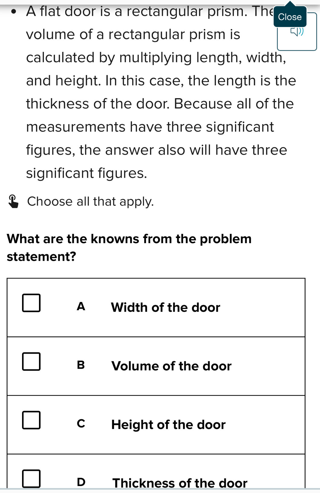 A flat door is a rectangular prism. The Close
volume of a rectangular prism is
calculated by multiplying length, width,
and height. In this case, the length is the
thickness of the door. Because all of the
measurements have three significant
figures, the answer also will have three
significant figures.
Choose all that apply.
What are the knowns from the problem
statement?
D Thickness of the door