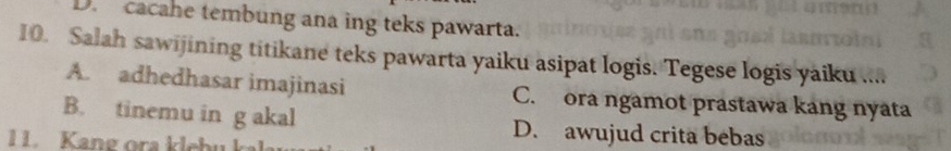 D. cacahe tembung ana ing teks pawarta.
10. Salah sawijining titikane teks pawarta yaiku asipat logis. Tegese logis yaiku ...
A. adhedhasar imajinasi C. ora ngamot prastawa kang nyata
B. tinemu in g akal D. awujud crita bebas
1 Kang ora klebu