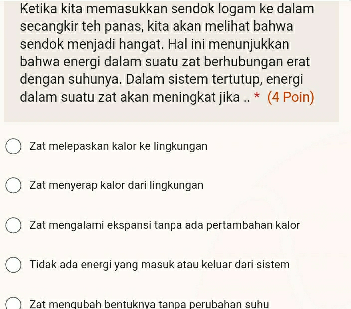 Ketika kita memasukkan sendok logam ke dalam
secangkir teh panas, kita akan melihat bahwa
sendok menjadi hangat. Hal ini menunjukkan
bahwa energi dalam suatu zat berhubungan erat
dengan suhunya. Dalam sistem tertutup, energi
dalam suatu zat akan meningkat jika .. * (4 Poin)
Zat melepaskan kalor ke lingkungan
Zat menyerap kalor dari lingkungan
Zat mengalami ekspansi tanpa ada pertambahan kalor
Tidak ada energi yang masuk atau keluar dari sistem
Zat mengubah bentuknya tanpa perubahan suhu