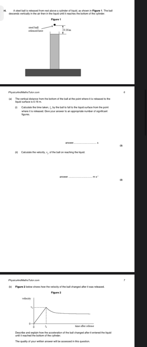 A steel ball is released from rest above a cylinder of liquid, as shown in Flgure 1. The ball 
descends vertically in the air then in the liquid until it reaches the bottom of the cylinder. 
PhysicsAndMathsTutor.com 6 
(a) The vertical distance from the bottom of the ball at the point where it is released to the 
where it is released. Give your answer to an appropriate number of significant 
figures. 
answer 5 (3) 
(ii) Calculate the velocity, v _, of the ball on reaching the liquid. 
answe _m s^(-1) (2) 
PhysicsAndMathsTutor.com 7 
(b) Figure 2 below shows how the velocity of the ball changed after it was released. 
Figure 2 
velocity 
Describe and explain how the acceleration of the ball changed after it entered the liquid 
until it reached the bottom of the cylinder.