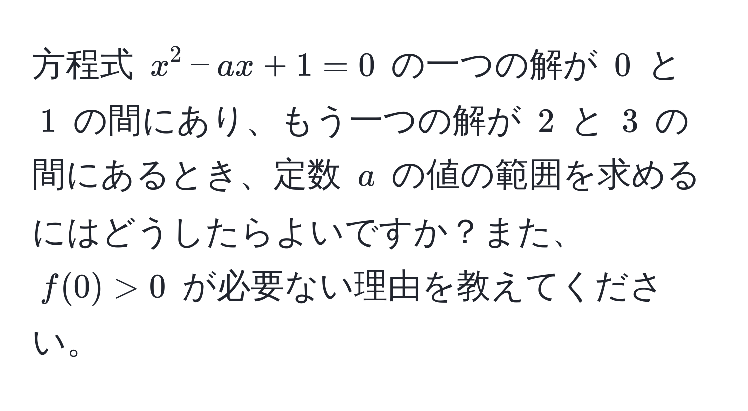 方程式 $x^2 - ax + 1 = 0$ の一つの解が $0$ と $1$ の間にあり、もう一つの解が $2$ と $3$ の間にあるとき、定数 $a$ の値の範囲を求めるにはどうしたらよいですか？また、$f(0) > 0$ が必要ない理由を教えてください。