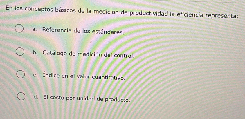 En los conceptos básicos de la medición de productividad la eficiencia representa:
a. Referencia de los estándares.
b. Catálogo de medición del control.
c. Índice en el valor cuantitativo.
d. El costo por unidad de producto.