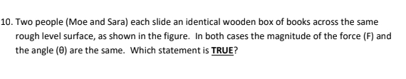 Two people (Moe and Sara) each slide an identical wooden box of books across the same 
rough level surface, as shown in the figure. In both cases the magnitude of the force (F) and 
the angle (θ) are the same. Which statement is TRUE?