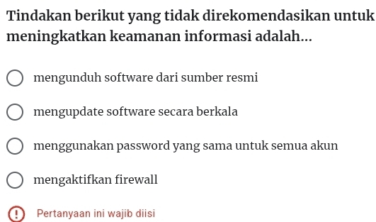 Tindakan berikut yang tidak direkomendasikan untuk
meningkatkan keamanan informasi adalah...
mengunduh software dari sumber resmi
mengupdate software secara berkala
menggunakan password yang sama untuk semua akun
mengaktifkan firewall
Pertanyaan ini wajib diisi