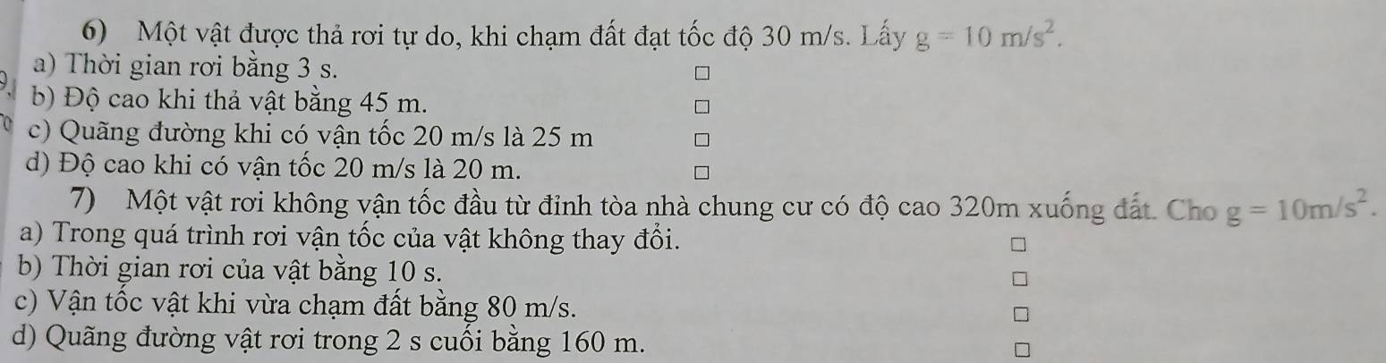 Một vật được thả rơi tự do, khi chạm đất đạt tốc độ 30 m/s. Lấy g=10m/s^2. 
a) Thời gian rơi bằng 3 s. 
b) Độ cao khi thả vật bằng 45 m. 
c) Quãng đường khi có vận tốc 20 m/s là 25 m
d) Độ cao khi có vận tốc 20 m/s là 20 m. 
7) Một vật rơi không vận tốc đầu từ đỉnh tòa nhà chung cư có độ cao 320m xuống đất Chog=10m/s^2. 
a) Trong quá trình rơi vận tốc của vật không thay đổi. 
b) Thời gian rơi của vật bằng 10 s. 
c) Vận tốc vật khi vừa chạm đất bằng 80 m/s. 
d) Quãng đường vật rơi trong 2 s cuối bằng 160 m.