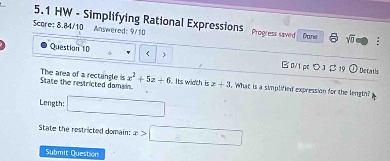 5.1 HW - Simplifying Rational Expressions Progress saved Done sqrt(0) . 
Score: 8.84/10 Answered: 9/10 
Question 10 < > B0/1 pt つ3 B 19 
v Details 
The area of a rectangle is x^2+5x+6. Its width is x+3. What is a simplified expression for the length? 
State the restricted domain. 
Length: □ 
State the restricted domain: x>□
Submit Question