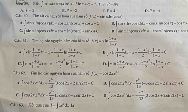 Biết ∈t ln^2xdx=x(aln^2x+bln x+c)+d. Tính P=abc
A. P=2 B. P=-2 C. P=4 D. P=-4
Câu 60. Tim tất cả nguyên hàm của hàm số f(x)=sin x.ln (cos x)
A. ∈t sin x.ln (cos x)dx=cos x.ln (cos x)+cos x+C B. ∈t sin x.ln (cos x)dx=cos x.ln (cos x)-cos x+
C. ∈t sin x.ln (cos x)dx=cos x.ln (cos x)+sin x+C D. ∈t sin x.ln (cos x)dx=-cos x.ln (cos x)+cos x
Câu 61. Tìm họ các nguyên hàm của hàm số f(x)=xln  (1+x)/1-x 
A. ∈t xln  (1+x)/1-x dx=x- (1-x^2)/2 ln  (1+x)/1-x +C B. ∈t xln  (1+x)/1-x dx=x+ (1-x^2)/2 ln  (1+x)/1-x +C
C. ∈t xln  (1+x)/1-x dx=-x- (1-x^2)/2 ln  (1+x)/1-x +C D. ∈t xln  (1+x)/1-x dx=-x+ (1-x^2)/2 ln  (1+x)/1-x +C
Cầu 62. Tim họ các nguyên hàm của hàm số f(x)=cos 2x.e^(3x)
A. ∈t cos 2x.e^(3x)dx= e^(3x)/13 (3cos 2x+2sin 2x)+C B. ∈t cos 2x.e^(3x)dx= e^(3x)/13 (-3cos 2x+2sin 2x)+C
C. ∈t cos 2x.e^(3x)dx= e^(3x)/13 (3cos 2x-2sin 2x)+C D. ∈t cos 2x.e^(3x)dx=- e^(3x)/13 (3cos 2x+2sin 2x)+C
Câu 63. Kết quả của I=∈t xe^xdx là