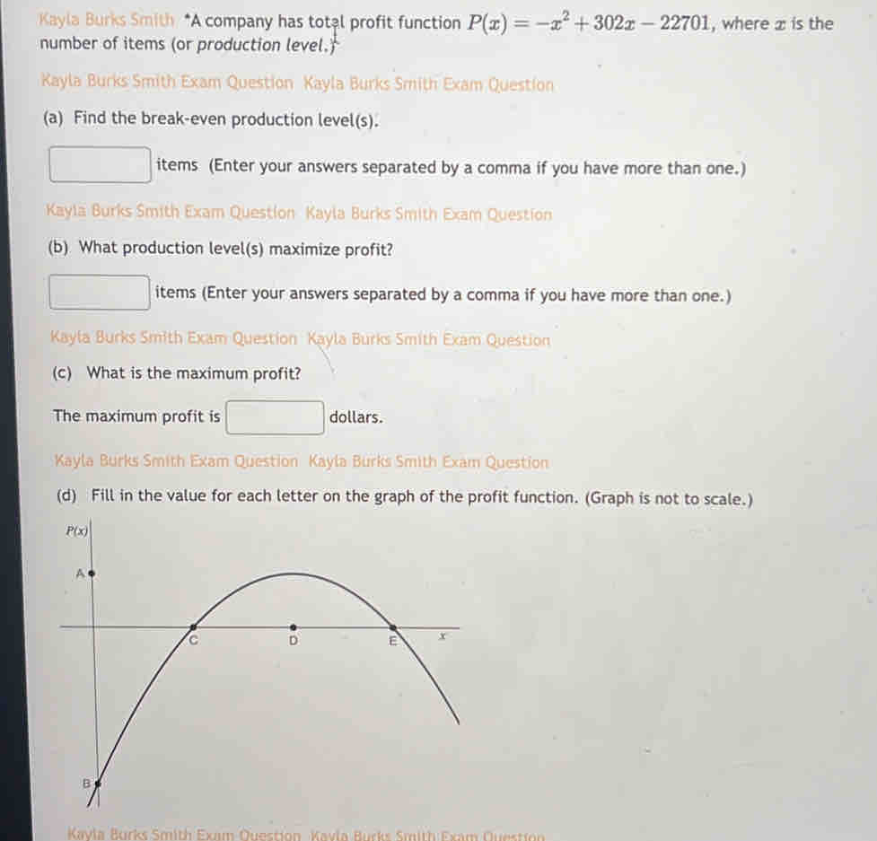 Kayla Burks Smith *A company has total profit function P(x)=-x^2+302x-22701 , where : is the
number of items (or production level.)
Kayla Burks Smith Exam Question Kayla Burks Smith Exam Question
(a) Find the break-even production level(s).
items (Enter your answers separated by a comma if you have more than one.)
Kayla Burks Smith Exam Question Kayla Burks Smith Exam Question
(b) What production level(s) maximize profit?
items (Enter your answers separated by a comma if you have more than one.)
Kayla Burks Smith Exam Question Kayla Burks Smith Exam Question
(c) What is the maximum profit?
The maximum profit is □  dollars.
Kayla Burks Smith Exam Question Kayla Burks Smith Exam Question
(d) Fill in the value for each letter on the graph of the profit function. (Graph is not to scale.)
Kavia Burks Smith Exın Question Kavia Burks Smith Exam Question