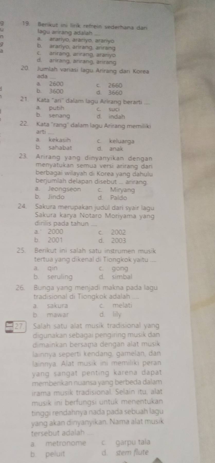 a 19. Berikut ini lirik refrein sederhana dan
lagu arirang adalah
0
a. arariyo, arariyo. arariyo
b. arariyo, arirang, arirang
c. arirang, arirang, arariyo
d. arirang, arirang, arirang
20. Jumlah variasi lagu Arirang dan Korea
ada
a. 2600 c. 2660
b. 3600 d. 3660
21. Kata “ari' dalam lagu Arirang berarti_
a. putih c. suci
b. senang d. indah
22. Kata "rang" dalam lagu Arirang memiliki
arti
a. kekasih c. keluarga
b. sahabat d. anak
23. Arirang yang dinyanyikan dengan
menyatukan semua versi arirang dari
berbagai wilayah di Korea yang dahulu
berjumlah delapan disebut ... arirang.
a. Jeongseon c. Miryang
b. Jindo d. Paldo
24. Sakura merupakan judúl darì syair lagu
Sakura karya Notaro Moriyama yang
dirilis pada tahun_
a.˙ 2000 c. 2002
b. 2001 d. 2003
25. Berikut ini salah satu instrumen musik
tertua yang dikenal di Tiongkok yaitu .
a. qin c. gong
b. seruling d. simbal
26. Bunga yang menjadi makna pada lagu
tradisional di Tiongkok adalah_
a. sakura c. melati
b mawar d. lily
27 Salah satu alat musik tradisional yang
digunakan sebagai pengiring musik dan
dimainkan bersaṃa dengan alat musik
lainnya seperti kendang, gamelan, dan
lainnya. Alat musik ini memiliki peran
yang sangat penting karena dapat .
memberikan nuansa yang berbeda dalam
irama musik tradisional. Selain itu, alat
musik ini berfungsi untuk menentukan 
tinggi rendahnya nada pada sebuah lagu
yang akan dinyanyikan. Nama alat musik
tersebut adalah_
a metronome c. garpu tala
b. peluit d. stem flute