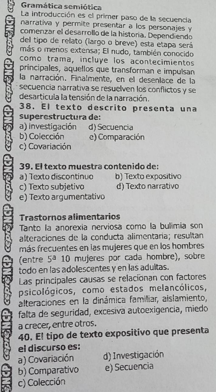 Gramática semiótica
La introducción es el primer paso de la secuencia
narrativa y permite presentar a los personajes y
comenzar el desarrollo de la historia. Dependiendo
del tipo de relato (largo o breve) esta etapa será
más o menos extensa; El nudo, también conocido
como trama, incluye los acontecimientos
principales, aquellos que transforman e impulsan
la narración. Finalmente, en el desenlace de la
secuencia narrativa se resuelven los conflictos y se
desarticula la tensión de la narración.
38. El texto descrito presenta una
superestructura de:
a) investigación d) Secuencia
b) Colección e) Comparación
c) Covariación
39. El texto muestra contenido de:
a) Texto discontinuo b) Texto expositivo
c) Texto subjetivo d) Texto narrativo
e) Texto argumentativo
Trastornos alimentarios
Tanto la anorexia nerviosa como la bulimia son
alteraciones de la conducta alimentaria; resultan
más frecuentes en las mujeres que en los hombres
(entre 5^a 10 mujeres por cada hombre), sobre
todo en las adolescentes y en las adultas.
Las principales causas se relacionan con factores
psicológicos, como estados melancólicos,
alteraciones en la dinámica familiar, aislamiento,
falta de seguridad, excesiva autoexigencia, miedo
a crecer, entre otros.
40. El tipo de texto expositivo que presenta
el discurso es:
a) Covariación d) Investigación
b) Comparativo e) Secuencia
c) Colección