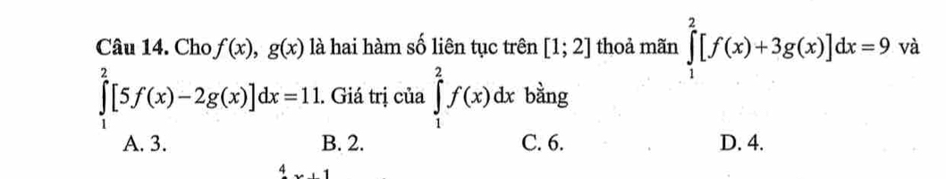 Cho f(x), g(x) là hai hàm số liên tục trên [1;2] thoả mãn ∈tlimits _1^2[f(x)+3g(x)]dx=9va
∈tlimits _1^2[5f(x)-2g(x)]dx=11.. Giá trị của ∈tlimits _1^2f(x)dx bằng
A. 3. B. 2. C. 6. D. 4.
x+1